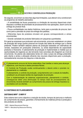 160
M-2PLANEAMENTO
CONFEC@net
GESTÃO E CONTROLODA PRODUÇÃO
De seguida, encontram-se descritas algumas limitações, que alteram e/ou condicionam
os programas de trabalho planeados:
- A variabilidade de fluxos produtivos e a limitação de recursos disponíveis criam
disputas e conflitos de prioridade de processamento nas operações, assim como de
entrega do produto final;
- Pouca confiabilidade nos dados históricos, tanto para a previsão de procura, bem
como para a previsão do prazo de entrega dos pedidos;
- Diferentes tipos de produtos circulam em grupos correspondendo a várias
encomendas;
- Grande variedade de produtos fabricados em pequenas quantidades.
Em geral as empresas que produzem sob encomenda, procuram estabelecer um plano
de produção tão longo quanto possível em função das datas de entrega que o cliente
pretende. Podem também elaborar planos de produção baseados em estimativas de
vendas, baseados em produções anteriores, ou ainda dependendo da capacidade
produtiva e financeira. O planeamento da produção é implementado à medida que as
oportunidades de negócios se vão tornando mais concretas até chegarem ao nível de
encomenda. Os planos são elaborados tendo em vista o prazo de entrega pretendido
pelo cliente e ainda a utilização eficiente dos recursos disponíveis para a produção,
nomeadamente recursos de máquina e mão-de-obra.
O planeamento procura de forma sistemática, fixar tarefas e meios para alcançar
objectivos, com recurso a dados previstos fiáveis.
O Controlo da Produção avalia continuamente o desvio entre o previsto no
planeamento e o realizado.
O planeamento, e controlo da produção, conjuntamente com o estudo do trabalho,
constituem as principais tarefas da organização da produção.
Com a implementação de sistemas organizacionais, planeamento e controlo,
consegue-se obter uma diminuição no tempo total de processamento da
encomenda, levando também ao cumprimento dos prazos de entrega impostos ou
acordados com os clientes.
8.2 SISTEMAS DE PLANEAMENTO
SISTEMAS MRP1
E MRP II2
Este sistema tem como objectivo a redução de stocks, tempos de percurso e melhoria
do cumprimento de prazos, garantido o fornecimento de matérias-primas à produção e
dos produtos ao cliente.
1 MRP – Material Requirement Planning
2 MRP II – Manufacturing Resources Planning
 