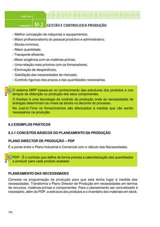 162
M-2PLANEAMENTO
CONFEC@net
GESTÃO E CONTROLODA PRODUÇÃO
- Melhor concepção de máquinas e equipamentos;
- Maior profissionalismo do pessoal produtivo e administrativo;
- Stocks mínimos;
- Maior quantidade;
- Transporte eficiente;
- Maior exigência com as matérias-primas;
- Uma relação mais próxima com os fornecedores;
- Eliminação de desperdícios;
- Satisfação das necessidades do mercado;
- Controlo rigoroso dos prazos e das quantidades necessárias.
O sistema MRP baseia-se no conhecimento das estruturas dos produtos e nos
tempos de obtenção ou produção dos seus componentes.
O Kanban é uma tecnologia de controlo da produção onde as necessidades de
entregas determinam os níveis de stocks no decorrer do processo.
No Just-in-Time os fornecimentos são efectuados à medida que vão sendo
necessários na produção.
8.3 EXEMPLOS PRÁTICOS
8.3.1 CONCEITOS BÁSICOS DO PLANEAMENTO DA PRODUÇÃO
PLANO DIRECTOR DE PRODUÇÃO – PDP
É a ponte entre o Plano Industrial e Comercial com o cálculo das Necessidades.
PDP - É o contrato que define de forma precisa a calendarização das quantidades
a produzir para cada produto acabado.
PLANEAMENTO DAS NECESSIDADES
Consiste na programação da produção para que esta tenha lugar à medida das
necessidades. Transforma o Plano Director de Produção em necessidades em termos
de recursos, matérias-primas e componentes. Para o planeamento ser concretizado é
necessário, além do PDP, a estrutura dos produtos e o inventário dos materiais em stock.
 