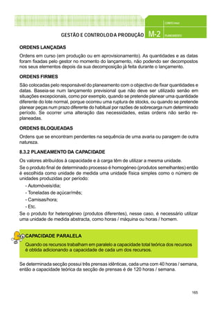 165
CONFEC@net
M-2 PLANEAMENTOGESTÃO E CONTROLODA PRODUÇÃO
ORDENS LANÇADAS
Ordens em curso (em produção ou em aprovisionamento). As quantidades e as datas
foram fixadas pelo gestor no momento do lançamento, não podendo ser decompostos
nos seus elementos depois da sua decomposição já feita durante o lançamento.
ORDENS FIRMES
São colocadas pelo responsável do planeamento com o objectivo de fixar quantidades e
datas. Baseia-se num lançamento previsional que não deve ser utilizado senão em
situações excepcionais, como por exemplo, quando se pretende planear uma quantidade
diferente do lote normal, porque ocorreu uma ruptura de stocks, ou quando se pretende
planear peças num prazo diferente do habitual por razões de sobrecarga num determinado
período. Se ocorrer uma alteração das necessidades, estas ordens não serão re-
planeadas.
ORDENS BLOQUEADAS
Ordens que se encontram pendentes na sequência de uma avaria ou paragem de outra
natureza.
8.3.2 PLANEAMENTO DA CAPACIDADE
Os valores atribuídos à capacidade e à carga têm de utilizar a mesma unidade.
Se o produto final de determinado processo é homogéneo (produtos semelhantes) então
é escolhida como unidade de medida uma unidade física simples como o número de
unidades produzidas por período:
- Automóveis/dia;
- Toneladas de açúcar/mês;
- Camisas/hora;
- Etc.
Se o produto for heterogéneo (produtos diferentes), nesse caso, é necessário utilizar
uma unidade de medida abstracta, como horas / máquina ou horas / homem.
CAPACIDADE PARALELA
Quando os recursos trabalham em paralelo a capacidade total teórica dos recursos
é obtida adicionando a capacidade de cada um dos recursos.
Se determinada secção possui três prensas idênticas, cada uma com 40 horas / semana,
então a capacidade teórica da secção de prensas é de 120 horas / semana.
 