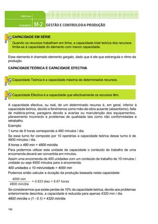 166
M-2PLANEAMENTO
CONFEC@net
GESTÃO E CONTROLODA PRODUÇÃO
CAPACIDADE EM SÉRIE
Quando os recursos trabalham em linha, a capacidade total teórica dos recursos
limita-se à capacidade do elemento com menor capacidade.
Esse elemento é chamado elemento gargalo, dado que é ele que estrangula o ritmo da
produção.
CAPACIDADETEÓRICA E CAPACIDADE EFECTIVA
Capacidade Teórica é a capacidade máxima de determinados recursos.
Capacidade Efectiva é a capacidade que efectivamente os recursos têm.
A capacidade efectiva, ou real, de um determinado recurso é, em geral, inferior à
capacidade teórica, devido a fenómenos como mão-de-obra ausente (absentismo), falta
de matéria-prima, paragens devido a avarias ou manutenção dos equipamentos,
planeamento incorrecto e problemas de qualidade tais como não conformidades e
retrabalho.
Exemplo:
1 turno de 8 horas corresponde a 480 minutos / dia;
Se esse turno for composto por 10 operárias a capacidade teórica desse turno é de
4800 minutos / dia.
8 horas x 480 min = 4800 min/dia
Para podermos utilizar esta unidade de capacidade o conteúdo de trabalho de uma
encomenda deverá ser convertida em minutos.
Assim uma encomenda de 400 unidades com um conteúdo de trabalho de 10 minutos /
unidade ou seja 4000 minutos para a encomenda.
400 unidades x 10 min/unidade = 4000 min
Podemos então calcular a duração da produção baseada nesta capacidade:
Se considerarmos que existe perdas de 10% da capacidade teórica, devido aos problemas
anteriormente descritos, a capacidade é reduzida para apenas 4320 min / dia.
4800 min/dia x (1 - 0.1) = 4320 min/dia
4000 min
4800 min/dia
= 0.833 dias = 6.67 horas
 