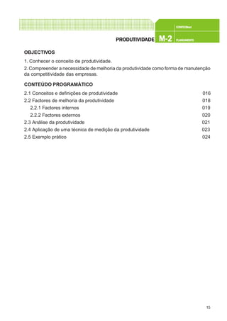 15
CONFEC@neCONFEC@neCONFEC@neCONFEC@neCONFEC@nettttt
M-2M-2M-2M-2M-2 PLANEAMENTOPLANEAMENTOPLANEAMENTOPLANEAMENTOPLANEAMENTOPRPRPRPRPRODUTIVIDODUTIVIDODUTIVIDODUTIVIDODUTIVIDADEADEADEADEADE
OBJECTIVOS
1. Conhecer o conceito de produtividade.
2.Compreender a necessidade de melhoria da produtividade como forma de manutenção
da competitividade das empresas.
CONTEÚDO PROGRAMÁTICO
2.1 Conceitos e definições de produtividade 016
2.2 Factores de melhoria da produtividade 018
2.2.1 Factores internos 019
2.2.2 Factores externos 020
2.3 Análise da produtividade 021
2.4 Aplicação de uma técnica de medição da produtividade 023
2.5 Exemplo prático 024
 
