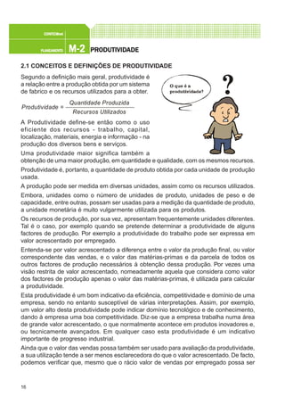 16
M-2M-2M-2M-2M-2PLANEAMENTOPLANEAMENTOPLANEAMENTOPLANEAMENTOPLANEAMENTO
CONFEC@neCONFEC@neCONFEC@neCONFEC@neCONFEC@nettttt
PRPRPRPRPRODUTIVIDODUTIVIDODUTIVIDODUTIVIDODUTIVIDADEADEADEADEADE
2.1 CONCEITOS E DEFINIÇÕES DE PRODUTIVIDADE
Segundo a definição mais geral, produtividade é
a relação entre a produção obtida por um sistema
de fabrico e os recursos utilizados para a obter.
A Produtividade define-se então como o uso
eficiente dos recursos - trabalho, capital,
localização, materiais, energia e informação - na
produção dos diversos bens e serviços.
Uma produtividade maior significa também a
obtenção de uma maior produção, em quantidade e qualidade, com os mesmos recursos.
Produtividade é, portanto, a quantidade de produto obtida por cada unidade de produção
usada.
A produção pode ser medida em diversas unidades, assim como os recursos utilizados.
Embora, unidades como o número de unidades de produto, unidades de peso e de
capacidade, entre outras, possam ser usadas para a medição da quantidade de produto,
a unidade monetária é muito vulgarmente utilizada para os produtos.
Os recursos de produção, por sua vez, apresentam frequentemente unidades diferentes.
Tal é o caso, por exemplo quando se pretende determinar a produtividade de alguns
factores de produção. Por exemplo a produtividade do trabalho pode ser expressa em
valor acrescentado por empregado.
Entenda-se por valor acrescentado a diferença entre o valor da produção final, ou valor
correspondente das vendas, e o valor das matérias-primas e da parcela de todos os
outros factores de produção necessários à obtenção dessa produção. Por vezes uma
visão restrita de valor acrescentado, nomeadamente aquela que considera como valor
dos factores de produção apenas o valor das matérias-primas, é utilizada para calcular
a produtividade.
Esta produtividade é um bom indicativo da eficiência, competitividade e domínio de uma
empresa, sendo no entanto susceptível de várias interpretações. Assim, por exemplo,
um valor alto desta produtividade pode indicar domínio tecnológico e de conhecimento,
dando à empresa uma boa competitividade. Diz-se que a empresa trabalha numa área
de grande valor acrescentado, o que normalmente acontece em produtos inovadores e,
ou tecnicamente avançados. Em qualquer caso esta produtividade é um indicativo
importante de progresso industrial.
Ainda que o valor das vendas possa também ser usado para avaliação da produtividade,
a sua utilização tende a ser menos esclarecedora do que o valor acrescentado. De facto,
podemos verificar que, mesmo que o rácio valor de vendas por empregado possa ser
Quantidade Produzida
Recursos Utilizados
Produtividade =
 
