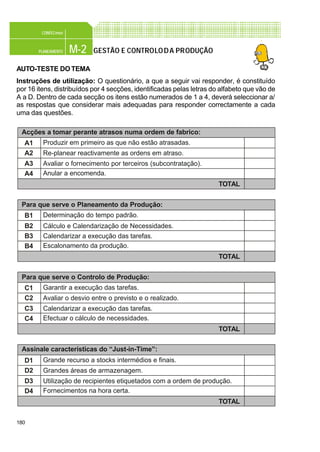 180
M-2PLANEAMENTO
CONFEC@net
GESTÃO E CONTROLODA PRODUÇÃO
AUTO-TESTE DOTEMA
Instruções de utilização: O questionário, a que a seguir vai responder, é constituído
por 16 itens, distribuídos por 4 secções, identificadas pelas letras do alfabeto que vão de
A a D. Dentro de cada secção os itens estão numerados de 1 a 4, deverá seleccionar a/
as respostas que considerar mais adequadas para responder correctamente a cada
uma das questões.
Para que serve o Controlo de Produção:
C1
C2
C3
C4
Garantir a execução das tarefas.
Avaliar o desvio entre o previsto e o realizado.
Calendarizar a execução das tarefas.
Efectuar o cálculo de necessidades.
TOTAL
Acções a tomar perante atrasos numa ordem de fabrico:
A1
A2
A3
A4
Produzir em primeiro as que não estão atrasadas.
Re-planear reactivamente as ordens em atraso.
Avaliar o fornecimento por terceiros (subcontratação).
Anular a encomenda.
TOTAL
Para que serve o Planeamento da Produção:
B1
B2
B3
B4
Determinação do tempo padrão.
Cálculo e Calendarização de Necessidades.
Calendarizar a execução das tarefas.
Escalonamento da produção.
TOTAL
Assinale características do “Just-in-Time”:
D1
D2
D3
D4
Grande recurso a stocks intermédios e finais.
Grandes áreas de armazenagem.
Utilização de recipientes etiquetados com a ordem de produção.
Fornecimentos na hora certa.
TOTAL
 