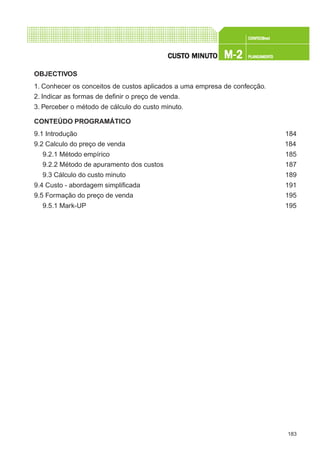 183
CONFEC@neCONFEC@neCONFEC@neCONFEC@neCONFEC@nettttt
M-2M-2M-2M-2M-2 PLANEAMENTOPLANEAMENTOPLANEAMENTOPLANEAMENTOPLANEAMENTOCUSTCUSTCUSTCUSTCUSTO MINUTO MINUTO MINUTO MINUTO MINUTOOOOO
OBJECTIVOS
1. Conhecer os conceitos de custos aplicados a uma empresa de confecção.
2. Indicar as formas de definir o preço de venda.
3. Perceber o método de cálculo do custo minuto.
CONTEÚDO PROGRAMÁTICO
9.1 Introdução 184
9.2 Calculo do preço de venda 184
9.2.1 Método empírico 185
9.2.2 Método de apuramento dos custos 187
9.3 Cálculo do custo minuto 189
9.4 Custo - abordagem simplificada 191
9.5 Formação do preço de venda 195
9.5.1 Mark-UP 195
 