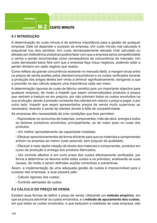 184
M-2M-2M-2M-2M-2PLANEAMENTOPLANEAMENTOPLANEAMENTOPLANEAMENTOPLANEAMENTO
CONFEC@neCONFEC@neCONFEC@neCONFEC@neCONFEC@nettttt
CUSTCUSTCUSTCUSTCUSTO MINUTO MINUTO MINUTO MINUTO MINUTOOOOO
9.1 INTRODUÇÃO
A determinação do custo minuto é de extrema importância para a gestão de qualquer
empresa. Dele irá depender o sucesso da empresa. Um custo minuto mal calculado é
prejudicial nos dois sentidos. Um custo demasiadamente elevado (mal calculado ou
elevado por inefeciência produtiva) poderá fazer com que a empresa perca competitividade
e venha a perder encomendas como consequência da concorrência do mercado. Um
custo demasiado baixo fará com que a empresa faça maus negócios, podendo estar a
perder dinheiro em cada negócio que realiza.
Como reflexo da grande concorrência existente no mercado têxtil, a margem bruta entre
os preços de venda aceites pelos clientes/consumidores e os custos verificados durante
a produção dos artigos têxteis tem vindo a diminuir significativamente, obrigando a que
a precisão no seu cálculo adquira uma importância cada vez maior.
A determinação rigorosa do custo de fabrico constitui pois um importante objectivo para
qualquer empresa, de modo a impedir que sejam comercializados produtos a preços
que venham a traduzir-se em prejuízo, por não cobrirem todos os custos envolvidos na
sua produção, devido à pressão constante dos clientes em reduzir o preço a pagar, e por
outro lado, impedir que sejam apresentados preços de venda muito superiores ao
necessário, levando à perda de clientes devido à falta de competitividade.
As empresas têm necessidade de criar condições que lhes permitam:
- Racionalizar os consumos de materiais, componentes, mão-de-obra, energia e todos
os factores produtivos envolvidos, principalmente, os de maior peso no custo dos
produtos;
- Um melhor aproveitamento da capacidade instalada;
- Efectuar aprovisionamentos de forma eficiente para que os materiais e componentes
entrem na empresa ao menor custo possível, sem prejuizo da qualidade;
- Efectuar a mais rápida rotação de stocks dos materiais e componentes, produtos em
curso de produção e entrega dos produtos fabricados;
- Um controlo efectivo e em curto prazo dos custos efectivamente verificados, por
forma a determinar os desvios entre estes custos e os previstos, analisando as suas
causas, de modo a serem definidas acções correctivas e preventivas.
Assim, a implementação de uma adequada gestão de custos é imprescíndivel para o
sucesso das empresas, a qual passará pelo:
- Cálculo rigoroso dos custos;
- Controlo atempado de custos.
9.2 CÁLCULO DO PREÇO DE VENDA
Existem duas formas de definir o preço de venda. Utilizando um método empírico, em
que se procura adivinhar os custos envolvidos, e o método de apuramento dos custos,
em que todos os custos envolvidos, e que traduzem a realidade de cada empresa, são
 