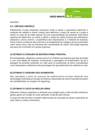 185
CONFEC@neCONFEC@neCONFEC@neCONFEC@neCONFEC@nettttt
M-2M-2M-2M-2M-2 PLANEAMENTOPLANEAMENTOPLANEAMENTOPLANEAMENTOPLANEAMENTOCUSTCUSTCUSTCUSTCUSTO MINUTO MINUTO MINUTO MINUTO MINUTOOOOO
apurados.
9.2.1 MÉTODO EMPÍRICO
Infelizmente, muitas empresas continuam ainda a utilizar o guesswork (adivinhar o
conteúdo de trabalho e prever custos) para definirem o preço de venda ou o preço a
cobrar no caso de se tratar apenas de uma subcontratação da produção. Esta forma
empírica de determinar os custos e definir o preço de venda funciona por estimativas,
utilizando o senso comum, a experiência dos responsáveis e o historial da empresa.
Como é óbvio os desvios são enormes e se antigamente as margens de lucro permitiam
cobrir esses erros, hoje as empresas têm necessidade de utilizar informação objectiva
sob pena de incorrerem em graves prejuízos.
A) ESTIMAR O CONSUMO DE MATÉRIA-PRIMA PRINCIPAL
Por extrapolação, utilizando o senso comum e o histórico da empresa (por tipo de artigo)
e com uma tabela de medidas. Conhecendo a gramagem do tecido/malha, faz-se a
pesagem da amostra (retirando um valor para os aviamentos se forem considerados
como relevantes) e utilizando uma percentagem de aproveitamento do material no corte.
B) ESTIMAR O CONSUMO DOS AVIAMENTOS
São calculados a partir do consumo de matéria-prima principal utilizando uma
percentagem estimada em função do histórico.Aviamentos de menor importância podem
ser contabilizados na margem de segurança.
C) ESTIMAR O CUSTO DA MÃO-DE-OBRA
Utilizando critérios subjectivos é atribuída uma margem para a mão-de-obra indirecta e
gastos gerais em função do custo atribuído à mão-de-obra directa.
O custo de mão-de-obra é também determinado por exclusão de partes (subtraindo ao
valor total os custos conhecidos).
 