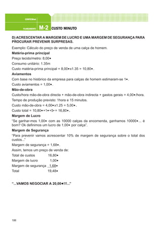 186
M-2M-2M-2M-2M-2PLANEAMENTOPLANEAMENTOPLANEAMENTOPLANEAMENTOPLANEAMENTO
CONFEC@neCONFEC@neCONFEC@neCONFEC@neCONFEC@nettttt
CUSTCUSTCUSTCUSTCUSTO MINUTO MINUTO MINUTO MINUTO MINUTOOOOO
D) ACRESCENTAR A MARGEM DE LUCRO E UMA MARGEM DE SEGURANÇA PARA
PROCURAR PREVENIR SURPRESAS.
Exemplo: Cálculo do preço de venda de uma calça de homem.
Matéria-prima principal
Preço tecido/metro: 8,00€
Consumo unitário: 1.35m
Custo matéria-prima principal = 8,00€x1.35 = 10,80€.
Aviamentos
Com base no histórico da empresa para calças de homem estimaram-se 1€.
Custo aviamentos = 1,00€.
Mão-de-obra
Custo/hora mão-de-obra directa + mão-de-obra indirecta + gastos gerais = 4,00€/hora.
Tempo de produção previsto: 1hora e 15 minutos.
Custo mão-de-obra = 4,00€x1.25 = 5,00€.
Custo total = 10,80€+1€+5€ = 16,80€.
Margem de Lucro
“Se ganhar-mos 1,00€ com as 10000 calças da encomenda, ganhamos 10000€... é
bom? Ok definimos um lucro de 1,00€ por calça”.
Margem de Segurança
“Para prevenir vamos acrescentar 10% de margem de segurança sobre o total dos
custos...”
Margem de segurança = 1,68€.
Assim, temos um preço de venda de:
Total de custos 16,80€
Margem de lucro 1,00€
Margem de segurança 1,68€
Total 19,48€
“...VAMOS NEGOCIAR A 20,00€!!!...”
 