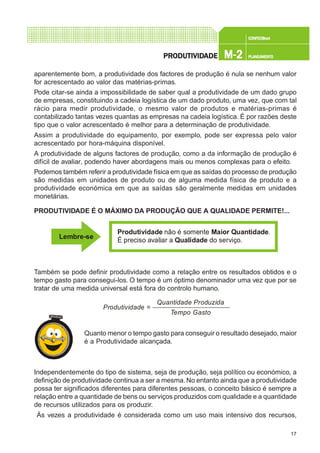 17
CONFEC@neCONFEC@neCONFEC@neCONFEC@neCONFEC@nettttt
M-2M-2M-2M-2M-2 PLANEAMENTOPLANEAMENTOPLANEAMENTOPLANEAMENTOPLANEAMENTOPRPRPRPRPRODUTIVIDODUTIVIDODUTIVIDODUTIVIDODUTIVIDADEADEADEADEADE
aparentemente bom, a produtividade dos factores de produção é nula se nenhum valor
for acrescentado ao valor das matérias-primas.
Pode citar-se ainda a impossibilidade de saber qual a produtividade de um dado grupo
de empresas, constituindo a cadeia logística de um dado produto, uma vez, que com tal
rácio para medir produtividade, o mesmo valor de produtos e matérias-primas é
contabilizado tantas vezes quantas as empresas na cadeia logística. É por razões deste
tipo que o valor acrescentado é melhor para a determinação de produtividade.
Assim a produtividade do equipamento, por exemplo, pode ser expressa pelo valor
acrescentado por hora-máquina disponível.
A produtividade de alguns factores de produção, como a da informação de produção é
difícil de avaliar, podendo haver abordagens mais ou menos complexas para o efeito.
Podemos também referir a produtividade física em que as saídas do processo de produção
são medidas em unidades de produto ou de alguma medida física de produto e a
produtividade económica em que as saídas são geralmente medidas em unidades
monetárias.
PRODUTIVIDADE É O MÁXIMO DA PRODUÇÃO QUE A QUALIDADE PERMITE!...
Também se pode definir produtividade como a relação entre os resultados obtidos e o
tempo gasto para consegui-los. O tempo é um óptimo denominador uma vez que por se
tratar de uma medida universal está fora do controlo humano.
Quanto menor o tempo gasto para conseguir o resultado desejado, maior
é a Produtividade alcançada.
Independentemente do tipo de sistema, seja de produção, seja político ou económico, a
definição de produtividade continua a ser a mesma. No entanto ainda que a produtividade
possa ter significados diferentes para diferentes pessoas, o conceito básico é sempre a
relação entre a quantidade de bens ou serviços produzidos com qualidade e a quantidade
de recursos utilizados para os produzir.
Às vezes a produtividade é considerada como um uso mais intensivo dos recursos,
Lembre-se
Produtividade Maior Quantidade
Qualidade
não é somente .
É preciso avaliar a do serviço.
Quantidade Produzida
Tempo Gasto
Produtividade =
 