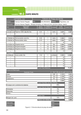 188
M-2M-2M-2M-2M-2PLANEAMENTOPLANEAMENTOPLANEAMENTOPLANEAMENTOPLANEAMENTO
CONFEC@neCONFEC@neCONFEC@neCONFEC@neCONFEC@nettttt
CUSTCUSTCUSTCUSTCUSTO MINUTO MINUTO MINUTO MINUTO MINUTOOOOO
Figura 2 – Ficha de cálculo do preço de venda
 