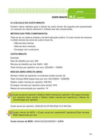 189
CONFEC@neCONFEC@neCONFEC@neCONFEC@neCONFEC@nettttt
M-2M-2M-2M-2M-2 PLANEAMENTOPLANEAMENTOPLANEAMENTOPLANEAMENTOPLANEAMENTOCUSTCUSTCUSTCUSTCUSTO MINUTO MINUTO MINUTO MINUTO MINUTOOOOO
9.3 CÁLCULO DO CUSTO MINUTO
Existem vários métodos para o cálculo do custo minuto. De seguida será apresentado
um exemplo de cálculo utilizando o método das três componentes.
MÉTODO DAS TRÊS COMPONENTES
Trata-se de um sistema simples e de fácil aplicação prática. O custo minuto da empresa
é obtido através da soma do custo minuto de:
- Mão-de-obra directa;
- Mão-de-obra indirecta;
- Encargos com a estrutura.
CUSTO MINUTO
Exemplo:
Dias de trabalho por ano: 220
Minutos de trabalho por dia: 8x60 = 480
Total minutos por operário num ano: 220x480 = 105600
MÃO-DE-OBRA DIRECTA (MOD)
Número médio de operários na empresa (média anual): 50
Total minutos MOD disponíveis por ano: 50x105600 = 5280000
Salário médio mensal por operário: 400,00€
Encargos mensais por operário (taxa social): 24%
Meses de remuneração por operário: 14
Custo anual por operário= [Salário médio mensal por operário+ (Encargos mensais
por operário (taxa social) x Salário médio mensal por operário)] x Meses de
remuneração por operário.
Custo anual por operário =[400,00+(0.24*400,00)]x14=6 944,00€
Custo minuto da MOD = (Custo anual por operárioxNº operários)/Total minutos
MOD disponíveis por ano.
Custo minuto da MOD= (6944,00x50)/5280000 = 0,07€
 