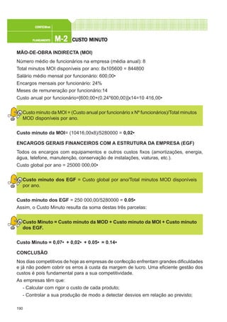 190
M-2M-2M-2M-2M-2PLANEAMENTOPLANEAMENTOPLANEAMENTOPLANEAMENTOPLANEAMENTO
CONFEC@neCONFEC@neCONFEC@neCONFEC@neCONFEC@nettttt
CUSTCUSTCUSTCUSTCUSTO MINUTO MINUTO MINUTO MINUTO MINUTOOOOO
MÃO-DE-OBRA INDIRECTA (MOI)
Número médio de funcionários na empresa (média anual): 8
Total minutos MOI disponíveis por ano: 8x105600 = 844800
Salário médio mensal por funcionário: 600,00€
Encargos mensais por funcionário: 24%
Meses de remuneração por funcionário:14
Custo anual por funcionário=[600,00+(0.24*600,00)]x14=10 416,00€
Custo minuto da MOI = (Custo anual por funcionário x Nº funcionários)/Total minutos
MOD disponíveis por ano.
Custo minuto da MOI= (10416,00x8)/5280000 = 0,02€
ENCARGOS GERAIS FINANCEIROS COM A ESTRUTURA DA EMPRESA (EGF)
Todos os encargos com equipamentos e outros custos fixos (amortizações, energia,
água, telefone, manutenção, conservação de instalações, viaturas, etc.).
Custo global por ano = 25000 000,00€
Custo minuto dos EGF = Custo global por ano/Total minutos MOD disponíveis
por ano.
Custo minuto dos EGF = 250 000,00/5280000 = 0.05€
Assim, o Custo Minuto resulta da soma destas três parcelas:
Custo Minuto = Custo minuto da MOD + Custo minuto da MOI + Custo minuto
dos EGF.
Custo Minuto = 0,07€ + 0,02€ + 0.05€ = 0.14€
CONCLUSÃO
Nos dias competitivos de hoje as empresas de confecção enfrentam grandes dificuldades
e já não podem cobrir os erros à custa da margem de lucro. Uma eficiente gestão dos
custos é pois fundamental para a sua competitividade.
As empresas têm que:
- Calcular com rigor o custo de cada produto;
- Controlar a sua produção de modo a detectar desvios em relação ao previsto;
 