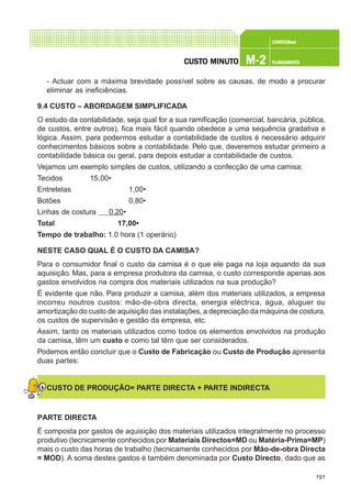 191
CONFEC@neCONFEC@neCONFEC@neCONFEC@neCONFEC@nettttt
M-2M-2M-2M-2M-2 PLANEAMENTOPLANEAMENTOPLANEAMENTOPLANEAMENTOPLANEAMENTOCUSTCUSTCUSTCUSTCUSTO MINUTO MINUTO MINUTO MINUTO MINUTOOOOO
- Actuar com a máxima brevidade possível sobre as causas, de modo a procurar
eliminar as ineficiências.
9.4 CUSTO – ABORDAGEM SIMPLIFICADA
O estudo da contabilidade, seja qual for a sua ramificação (comercial, bancária, pública,
de custos, entre outros), fica mais fácil quando obedece a uma sequência gradativa e
lógica. Assim, para podermos estudar a contabilidade de custos é necessário adquirir
conhecimentos básicos sobre a contabilidade. Pelo que, deveremos estudar primeiro a
contabilidade básica ou geral, para depois estudar a contabilidade de custos.
Vejamos um exemplo simples de custos, utilizando a confecção de uma camisa:
Tecidos 15,00€
Entretelas 1,00€
Botões 0,80€
Linhas de costura 0,20€
Total 17,00€
Tempo de trabalho: 1.0 hora (1 operário)
NESTE CASO QUAL É O CUSTO DA CAMISA?
Para o consumidor final o custo da camisa é o que ele paga na loja aquando da sua
aquisição. Mas, para a empresa produtora da camisa, o custo corresponde apenas aos
gastos envolvidos na compra dos materiais utilizados na sua produção?
É evidente que não. Para produzir a camisa, além dos materiais utilizados, a empresa
incorreu noutros custos: mão-de-obra directa, energia eléctrica, água, aluguer ou
amortização do custo de aquisição das instalações, a depreciação da máquina de costura,
os custos de supervisão e gestão da empresa, etc.
Assim, tanto os materiais utilizados como todos os elementos envolvidos na produção
da camisa, têm um custo e como tal têm que ser considerados.
Podemos então concluir que o Custo de Fabricação ou Custo de Produção apresenta
duas partes:
CUSTO DE PRODUÇÃO= PARTE DIRECTA + PARTE INDIRECTA
PARTE DIRECTA
É composta por gastos de aquisição dos materiais utilizados integralmente no processo
produtivo (tecnicamente conhecidos por Materiais Directos=MD ou Matéria-Prima=MP)
mais o custo das horas de trabalho (tecnicamente conhecidos por Mão-de-obra Directa
= MOD). A soma destes gastos é também denominada por Custo Directo, dado que as
 