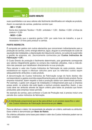 192
M-2M-2M-2M-2M-2PLANEAMENTOPLANEAMENTOPLANEAMENTOPLANEAMENTOPLANEAMENTO
CONFEC@neCONFEC@neCONFEC@neCONFEC@neCONFEC@nettttt
CUSTCUSTCUSTCUSTCUSTO MINUTO MINUTO MINUTO MINUTO MINUTOOOOO
suas quantidades e os seus valores são facilmente identificados em relação ao produto.
Assim no exemplo da camisa, podemos concluir que:
- MD = 17,00€
Soma dos materiais: Tecidos = 15,00€ ; entretela = 1,00€ ; Botões = 0,80€ e linhas de
costura = 0,20€
- MOD = 3.00€
Considerando que o operário ganha 3,00€ por cada hora de trabalho, e que é
necessária 1.0 hora para produzir a camisa.
PARTE INDIRECTA
É composta por gastos com outros elementos que concorreram indirectamente para a
produção da camisa, como: energia eléctrica, água, aluguer ou amortização do custo de
aquisição das instalações, a depreciação da máquina de costura, os custos de supervisão
e gestão da empresa, etc. (tecnicamente conhecidos por Custos Indirectos de
Fabricação = CIF).
O Custo Directo de produção é facilmente determinado, pois geralmente corresponde
aos valores integralmente gastos na compra dos materiais utilizados, mais a mão-de-
obra das pessoas que trabalharam directamente na sua produção.
Para calcular o valor dos Custos Indirectos de Fabricação de cada produto, devem
estabelecer-se regras e efectuar cálculos para que os referidos custos sejam
adequadamente atribuídos a cada produto.
A denominação de Custos Indirectos de Fabricação surge do facto destes não
corresponderem a gastos ocorridos especificamente para um determinado produto.Numa
empresa industrial, dizem respeito a toda a produção obtida num determinado período.
Por exemplo, o gasto com aluguer de instalações é indispensável para que a empresa
possa existir, no entanto não está ligado a nenhum produto específico. Assim, o seu
custo deve ser atribuído através de algum critério para todos os produtos que foram
produzidos pela empresa nesse período.
No exemplo da camisa, para conhecer o Custo de Produção real, é preciso incluir uma
parcela dos custos indirectos de fabricação.
A distribuição proporcional que se faz para atribuir a um produto específico o valor
dos Custos Indirectos de Fabricação denomina-se por rateio.
Para se efectuar o rateio, há necessidade de adoptar um critério, estimado ou atribuído.
Esse critério é denominado por Base de Rateio.
Os critérios utilizados como base para ratear o valor dos Custos Indirectos podem ser os
mais variados:
 