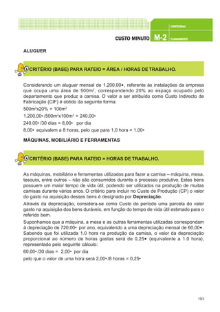 193
CONFEC@neCONFEC@neCONFEC@neCONFEC@neCONFEC@nettttt
M-2M-2M-2M-2M-2 PLANEAMENTOPLANEAMENTOPLANEAMENTOPLANEAMENTOPLANEAMENTOCUSTCUSTCUSTCUSTCUSTO MINUTO MINUTO MINUTO MINUTO MINUTOOOOO
ALUGUER
CRITÉRIO (BASE) PARA RATEIO = ÁREA / HORAS DE TRABALHO.
Considerando um aluguer mensal de 1.200,00€, referente às instalações da empresa
que ocupa uma área de 500m2
, correspondendo 20% ao espaço ocupado pelo
departamento que produz a camisa. O valor a ser atribuído como Custo Indirecto de
Fabricação (CIF) é obtido da seguinte forma:
500m2
x20% = 100m2
1.200,00€ /500m2
x100m2
= 240,00€
240,00€ /30 dias = 8,00€ por dia
8,00€ equivalem a 8 horas, pelo que para 1,0 hora = 1,00€
MÁQUINAS, MOBILIÁRIO E FERRAMENTAS
CRITÉRIO (BASE) PARA RATEIO = HORAS DE TRABALHO.
As máquinas, mobiliário e ferramentas utilizados para fazer a camisa – máquina, mesa,
tesoura, entre outros – não são consumidos durante o processo produtivo. Estes bens
possuem um maior tempo de vida útil, podendo ser utilizados na produção de muitas
camisas durante vários anos. O critério para incluir no Custo de Produção (CP) o valor
do gasto na aquisição desses bens é designado por Depreciação.
Através da depreciação, considera-se como Custo do período uma parcela do valor
gasto na aquisição dos bens duráveis, em função do tempo de vida útil estimado para o
referido bem.
Suponhamos que a máquina, a mesa e as outras ferramentas utilizadas correspondam
à depreciação de 720,00€ por ano, equivalendo a uma depreciação mensal de 60,00€.
Sabendo que foi utilizada 1.0 hora na produção da camisa, o valor da depreciação
proporcional ao número de horas gastas será de 0,25€ (equivalente a 1.0 hora),
representado pelo seguinte cálculo:
60,00€ /30 dias = 2,00€ por dia
pelo que o valor de uma hora será 2,00€ /8 horas = 0,25€
 