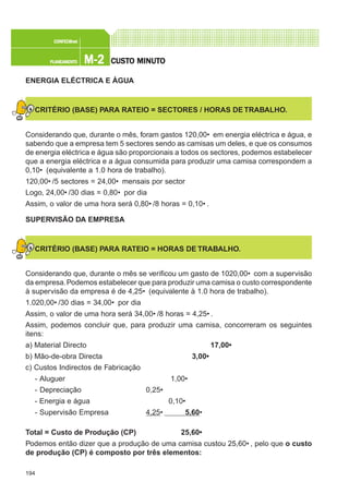 194
M-2M-2M-2M-2M-2PLANEAMENTOPLANEAMENTOPLANEAMENTOPLANEAMENTOPLANEAMENTO
CONFEC@neCONFEC@neCONFEC@neCONFEC@neCONFEC@nettttt
CUSTCUSTCUSTCUSTCUSTO MINUTO MINUTO MINUTO MINUTO MINUTOOOOO
ENERGIA ELÉCTRICA E ÁGUA
CRITÉRIO (BASE) PARA RATEIO = SECTORES / HORAS DE TRABALHO.
Considerando que, durante o mês, foram gastos 120,00€ em energia eléctrica e água, e
sabendo que a empresa tem 5 sectores sendo as camisas um deles, e que os consumos
de energia eléctrica e água são proporcionais a todos os sectores, podemos estabelecer
que a energia eléctrica e a água consumida para produzir uma camisa correspondem a
0,10€ (equivalente a 1.0 hora de trabalho).
120,00€ /5 sectores = 24,00€ mensais por sector
Logo, 24,00€ /30 dias = 0,80€ por dia
Assim, o valor de uma hora será 0,80€ /8 horas = 0,10€ .
SUPERVISÃO DA EMPRESA
CRITÉRIO (BASE) PARA RATEIO = HORAS DE TRABALHO.
Considerando que, durante o mês se verificou um gasto de 1020,00€ com a supervisão
da empresa.Podemos estabelecer que para produzir uma camisa o custo correspondente
à supervisão da empresa é de 4,25€ (equivalente à 1.0 hora de trabalho).
1.020,00€ /30 dias = 34,00€ por dia
Assim, o valor de uma hora será 34,00€ /8 horas = 4,25€ .
Assim, podemos concluir que, para produzir uma camisa, concorreram os seguintes
itens:
a) Material Directo 17,00€
b) Mão-de-obra Directa 3,00€
c) Custos Indirectos de Fabricação
- Aluguer 1,00€
- Depreciação 0,25€
- Energia e água 0,10€
- Supervisão Empresa 4,25€ 5,60€
Total = Custo de Produção (CP) 25,60€
Podemos então dizer que a produção de uma camisa custou 25,60€ , pelo que o custo
de produção (CP) é composto por três elementos:
 