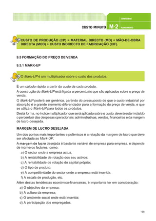 195
CONFEC@neCONFEC@neCONFEC@neCONFEC@neCONFEC@nettttt
M-2M-2M-2M-2M-2 PLANEAMENTOPLANEAMENTOPLANEAMENTOPLANEAMENTOPLANEAMENTOCUSTCUSTCUSTCUSTCUSTO MINUTO MINUTO MINUTO MINUTO MINUTOOOOO
CUSTO DE PRODUÇÃO (CP) = MATERIAL DIRECTO (MD) + MÃO-DE-OBRA
DIRECTA (MOD) + CUSTO INDIRECTO DE FABRICAÇÃO (CIF).
9.5 FORMAÇÃO DO PREÇO DE VENDA
9.5.1 MARK-UP
O Mark-UP é um multiplicador sobre o custo dos produtos.
É um cálculo rápido a partir do custo de cada produto.
A construção do Mark-UP está ligada a percentuais que são aplicados sobre o preço de
venda.
O Mark-UP poderá ser genérico, partindo do pressuposto de que o custo industrial por
absorção é o grande elemento diferenciador para a formação do preço de venda, e que
se utiliza o Mark-UP para todos os produtos.
Desta forma, no índice multiplicador que será aplicado sobre o custo, deverá estar incluído
o percentual das despesas operacionais:administrativas, vendas, financeiras e da margem
de lucro desejada.
MARGEM DE LUCRO DESEJADA
Um dos pontos mais importantes e polémicos é a relação da margem de lucro que deve
ser afectada ao Mark-UP.
A margem de lucro desejada é bastante variável de empresa para empresa, e depende
de inúmeros factores, como:
a) O sector onde a empresa actua;
b) A rentabilidade de rotação dos seu activos;
c) A rentabilidade de rotação do capital próprio;
d) O tipo de produto;
e) A competitividade do sector onde a empresa está inserida;
f) A escala de produção, etc.
Além destas tendências económico-financeiras, é importante ter em consideração:
a) O objectivo da empresa;
b) A cultura da empresa;
c) O ambiente social onde está inserida;
d) A participação dos empregados.
 