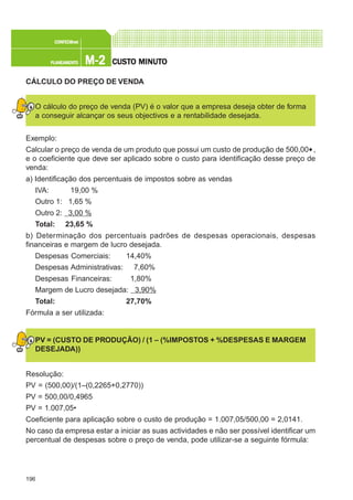 196
M-2M-2M-2M-2M-2PLANEAMENTOPLANEAMENTOPLANEAMENTOPLANEAMENTOPLANEAMENTO
CONFEC@neCONFEC@neCONFEC@neCONFEC@neCONFEC@nettttt
CUSTCUSTCUSTCUSTCUSTO MINUTO MINUTO MINUTO MINUTO MINUTOOOOO
CÁLCULO DO PREÇO DE VENDA
O cálculo do preço de venda (PV) é o valor que a empresa deseja obter de forma
a conseguir alcançar os seus objectivos e a rentabilidade desejada.
Exemplo:
Calcular o preço de venda de um produto que possui um custo de produção de 500,00€,
e o coeficiente que deve ser aplicado sobre o custo para identificação desse preço de
venda:
a) Identificação dos percentuais de impostos sobre as vendas
IVA: 19,00 %
Outro 1: 1,65 %
Outro 2: 3,00 %
Total: 23,65 %
b) Determinação dos percentuais padrões de despesas operacionais, despesas
financeiras e margem de lucro desejada.
Despesas Comerciais: 14,40%
Despesas Administrativas: 7,60%
Despesas Financeiras: 1,80%
Margem de Lucro desejada: 3,90%
Total: 27,70%
Fórmula a ser utilizada:
PV = (CUSTO DE PRODUÇÃO) / (1 – (%IMPOSTOS + %DESPESAS E MARGEM
DESEJADA))
Resolução:
PV = (500,00)/(1–(0,2265+0,2770))
PV = 500,00/0,4965
PV = 1.007,05€
Coeficiente para aplicação sobre o custo de produção = 1.007,05/500,00 = 2,0141.
No caso da empresa estar a iniciar as suas actividades e não ser possível identificar um
percentual de despesas sobre o preço de venda, pode utilizar-se a seguinte fórmula:
 