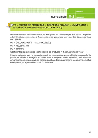 197
CONFEC@neCONFEC@neCONFEC@neCONFEC@neCONFEC@nettttt
M-2M-2M-2M-2M-2 PLANEAMENTOPLANEAMENTOPLANEAMENTOPLANEAMENTOPLANEAMENTOCUSTCUSTCUSTCUSTCUSTO MINUTO MINUTO MINUTO MINUTO MINUTOOOOO
PV = (CUSTO DE PRODUÇÃO + DESPESAS FIXAS)/(1 – (%IMPOSTOS +
%DESPESAS VARIÁVEIS + %LUCRO DESEJADO)).
Relativamente ao exemplo anterior, se a empresa não tivesse o percentual das despesas
administrativas, comerciais e financeiras, mas possuísse um valor das despesas fixas
de 239,68€ :
PV = (500,00+239,68)/(1–(0,2265+0,0390))
PV = 739,68/0,7345
PV = 1.007,05€
Coeficiente para aplicação sobre o custo de produção = 1.007,05/500,00 = 2,0141.
Importa salientar que no mercado actual por vezes não é possível incluir no cálculo do
preço de venda a margem de lucro que a empresa bem entender, em diversas
circunstâncias a empresa vê-se forçada a abdicar das suas margens ou reduzir os custos
e despesas para poder concorrer no mercado.
 