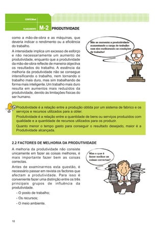 18
M-2M-2M-2M-2M-2PLANEAMENTOPLANEAMENTOPLANEAMENTOPLANEAMENTOPLANEAMENTO
CONFEC@neCONFEC@neCONFEC@neCONFEC@neCONFEC@nettttt
PRPRPRPRPRODUTIVIDODUTIVIDODUTIVIDODUTIVIDODUTIVIDADEADEADEADEADE
como a mão-de-obra e as máquinas, que
deveria indicar o rendimento ou a eficiência
do trabalho.
A intensidade implica um excesso de esforço
e não necessariamente um aumento de
produtividade, enquanto que a produtividade
da mão-de-obra reflecte de maneira objectiva
os resultados do trabalho. A essência da
melhoria da produtividade não se consegue
intensificando o trabalho, nem tornando o
trabalho mais duro, mas sim trabalhando de
forma mais inteligente. Um trabalho mais duro
resulta em aumentos mais reduzidos da
produtividade, devido às limitações físicas do
ser humano.
Produtividade é a relação entre a produção obtida por um sistema de fabrico e os
serviços e recursos utilizados para a obter.
Produtividade é a relação entre a quantidade de bens ou serviços produzidos com
qualidade e a quantidade de recursos utilizados para os produzir.
Quanto menor o tempo gasto para conseguir o resultado desejado, maior é a
Produtividade alcançada.
2.2 FACTORES DE MELHORIA DA PRODUTIVIDADE
A melhoria da produtividade não consiste
unicamente em fazer as coisas melhores, é
mais importante fazer bem as coisas
correctas.
Antes de examinarmos esta questão, é
necessário passar em revista os factores que
afectam a produtividade. Para isso é
conveniente fazer uma distinção entre os três
principais grupos de influência da
produtividade.
- O posto de trabalho;
- Os recursos;
- O meio ambiente.
 