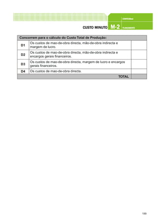 199
CONFEC@neCONFEC@neCONFEC@neCONFEC@neCONFEC@nettttt
M-2M-2M-2M-2M-2 PLANEAMENTOPLANEAMENTOPLANEAMENTOPLANEAMENTOPLANEAMENTOCUSTCUSTCUSTCUSTCUSTO MINUTO MINUTO MINUTO MINUTO MINUTOOOOO
Concorrem para o cálculo do Custo Total de Produção:
D1
Os custos de mao-de-obra directa, mão-de-obra indirecta e
margem de lucro.
D4 Os custos de mao-de-obra directa.
TOTAL
D2
Os custos de mao-de-obra directa, mão-de-obra indirecta e
encargos gerais financeiros.
D3
Os custos de mao-de-obra directa, margem de lucro e encargos
gerais financeiros.
 