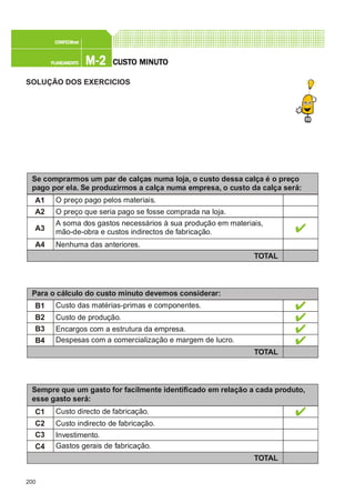 200
M-2M-2M-2M-2M-2PLANEAMENTOPLANEAMENTOPLANEAMENTOPLANEAMENTOPLANEAMENTO
CONFEC@neCONFEC@neCONFEC@neCONFEC@neCONFEC@nettttt
CUSTCUSTCUSTCUSTCUSTO MINUTO MINUTO MINUTO MINUTO MINUTOOOOO
SOLUÇÃO DOS EXERCICIOS
Se comprarmos um par de calças numa loja, o custo dessa calça é o preço
pago por ela. Se produzirmos a calça numa empresa, o custo da calça será:
A1
A2
A3
A4
O preço pago pelos materiais.
O preço que seria pago se fosse comprada na loja.
A soma dos gastos necessários à sua produção em materiais,
mão-de-obra e custos indirectos de fabricação.
Nenhuma das anteriores.
TOTAL
Para o cálculo do custo minuto devemos considerar:
B1
B2
B3
B4
Custo das matérias-primas e componentes.
Custo de produção.
Encargos com a estrutura da empresa.
Despesas com a comercialização e margem de lucro.
TOTAL
Sempre que um gasto for facilmente identificado em relação a cada produto,
esse gasto será:
C1
C2
C3
C4
Custo directo de fabricação.
Custo indirecto de fabricação.
Investimento.
Gastos gerais de fabricação.
TOTAL
 