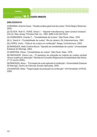 202
M-2M-2M-2M-2M-2PLANEAMENTOPLANEAMENTOPLANEAMENTOPLANEAMENTOPLANEAMENTO
CONFEC@neCONFEC@neCONFEC@neCONFEC@neCONFEC@nettttt
CUSTCUSTCUSTCUSTCUSTO MINUTO MINUTO MINUTO MINUTO MINUTOOOOO
BIBLIOGRAFIA
[1] BORNIA, Antonio Cezar - “Gestão análise gerencial de custos”.Porto Alegre:Bookman,
2002.
[2] GLOCK, Ruth E.; KUNZ, Grace I. - “Apparel manufacturing: sewn product analysis”.
2nd ed. New Jersey: Prentice-Hall, Inc, 1995. ISBN 0-02-344142-9.
[3] HORNGREN, Charles T. - “Contabilidade de Custos”. São Paulo: Atlas, 1978.
[4] LI, David H. -“Contabilidade de custos”. Rio de Janeiro: Ed. Interamericana, 1981.
[5] LOPES, Carla - "Cálculo de custos em confecção". Braga: Controlconsul, 2003.
[6] MARQUES, Kelly Cristina Mucio- “Apostila de contabilidade de custos”. Universidade
Estadual de Maringá, 2002.
[7] MARTINS, Elizeu. “Contabilidade de custos”. São Paulo: Atlas, 1978.
[8] PADOVEZE, Clovis Luís - "O paradoxo da utilização do método de custeio variável
versus custeio por absorção".Revista do Conselho Regional de Contabilidade São Paulo.
nº 12 (Junho 2000).
[9] PANOSSO, Alceu - “Formação de custo aplicado à confecção”. Universidade Estadual
de Maringá, Centro de Ciências Sociais Aplicadas, 2003.
[10] SANTOS, Gilda - "Organização da produção na confecção".V.N.Famalicão: CITEVE,
2000.
 
