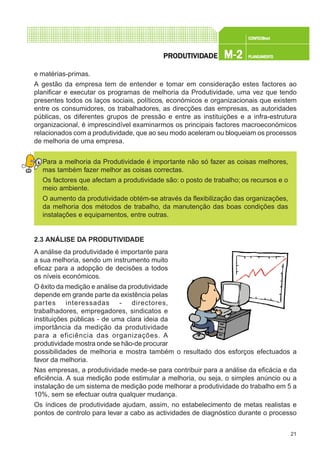 21
CONFEC@neCONFEC@neCONFEC@neCONFEC@neCONFEC@nettttt
M-2M-2M-2M-2M-2 PLANEAMENTOPLANEAMENTOPLANEAMENTOPLANEAMENTOPLANEAMENTOPRPRPRPRPRODUTIVIDODUTIVIDODUTIVIDODUTIVIDODUTIVIDADEADEADEADEADE
e matérias-primas.
A gestão da empresa tem de entender e tomar em consideração estes factores ao
planificar e executar os programas de melhoria da Produtividade, uma vez que tendo
presentes todos os laços sociais, políticos, económicos e organizacionais que existem
entre os consumidores, os trabalhadores, as direcções das empresas, as autoridades
públicas, os diferentes grupos de pressão e entre as instituições e a infra-estrutura
organizacional, é imprescindível examinarmos os principais factores macroeconómicos
relacionados com a produtividade, que ao seu modo aceleram ou bloqueiam os processos
de melhoria de uma empresa.
Para a melhoria da Produtividade é importante não só fazer as coisas melhores,
mas também fazer melhor as coisas correctas.
Os factores que afectam a produtividade são: o posto de trabalho; os recursos e o
meio ambiente.
O aumento da produtividade obtém-se através da flexibilização das organizações,
da melhoria dos métodos de trabalho, da manutenção das boas condições das
instalações e equipamentos, entre outras.
2.3 ANÁLISE DA PRODUTIVIDADE
A análise da produtividade é importante para
a sua melhoria, sendo um instrumento muito
eficaz para a adopção de decisões a todos
os níveis económicos.
O êxito da medição e análise da produtividade
depende em grande parte da existência pelas
partes interessadas - directores,
trabalhadores, empregadores, sindicatos e
instituições públicas - de uma clara ideia da
importância da medição da produtividade
para a eficiência das organizações. A
produtividade mostra onde se hão-de procurar
possibilidades de melhoria e mostra também o resultado dos esforços efectuados a
favor da melhoria.
Nas empresas, a produtividade mede-se para contribuir para a análise da eficácia e da
eficiência. A sua medição pode estimular a melhoria, ou seja, o simples anúncio ou a
instalação de um sistema de medição pode melhorar a produtividade do trabalho em 5 a
10%, sem se efectuar outra qualquer mudança.
Os índices de produtividade ajudam, assim, no estabelecimento de metas realistas e
pontos de controlo para levar a cabo as actividades de diagnóstico durante o processo
 
