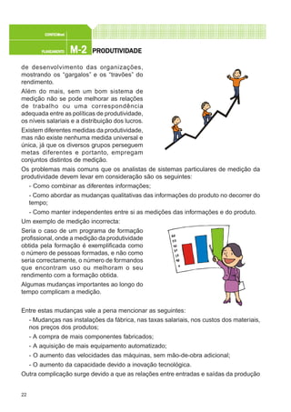22
M-2M-2M-2M-2M-2PLANEAMENTOPLANEAMENTOPLANEAMENTOPLANEAMENTOPLANEAMENTO
CONFEC@neCONFEC@neCONFEC@neCONFEC@neCONFEC@nettttt
PRPRPRPRPRODUTIVIDODUTIVIDODUTIVIDODUTIVIDODUTIVIDADEADEADEADEADE
de desenvolvimento das organizações,
mostrando os “gargalos” e os “travões” do
rendimento.
Além do mais, sem um bom sistema de
medição não se pode melhorar as relações
de trabalho ou uma correspondência
adequada entre as políticas de produtividade,
os níveis salariais e a distribuição dos lucros.
Existem diferentes medidas da produtividade,
mas não existe nenhuma medida universal e
única, já que os diversos grupos perseguem
metas diferentes e portanto, empregam
conjuntos distintos de medição.
Os problemas mais comuns que os analistas de sistemas particulares de medição da
produtividade devem levar em consideração são os seguintes:
- Como combinar as diferentes informações;
- Como abordar as mudanças qualitativas das informações do produto no decorrer do
tempo;
- Como manter independentes entre si as medições das informações e do produto.
Um exemplo de medição incorrecta:
Seria o caso de um programa de formação
profissional, onde a medição da produtividade
obtida pela formação é exemplificada como
o número de pessoas formadas, e não como
seria correctamente, o número de formandos
que encontram uso ou melhoram o seu
rendimento com a formação obtida.
Algumas mudanças importantes ao longo do
tempo complicam a medição.
Entre estas mudanças vale a pena mencionar as seguintes:
- Mudanças nas instalações da fábrica, nas taxas salariais, nos custos dos materiais,
nos preços dos produtos;
- A compra de mais componentes fabricados;
- A aquisição de mais equipamento automatizado;
- O aumento das velocidades das máquinas, sem mão-de-obra adicional;
- O aumento da capacidade devido a inovação tecnológica.
Outra complicação surge devido a que as relações entre entradas e saídas da produção
 