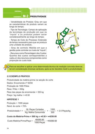 24
M-2M-2M-2M-2M-2PLANEAMENTOPLANEAMENTOPLANEAMENTOPLANEAMENTOPLANEAMENTO
CONFEC@neCONFEC@neCONFEC@neCONFEC@neCONFEC@nettttt
PRPRPRPRPRODUTIVIDODUTIVIDODUTIVIDODUTIVIDODUTIVIDADEADEADEADEADE
- Variabilidade do Produto: Grau em que
as características do produto variam ao
longo do tempo;
- Tipo de Tecnologia: Campo de aplicação
da tecnologia de produção em que os
“inputs” e os produtos podem variar
consideravelmente ao longo do tempo;
- Tempo de Ciclo do Processo: Extensão
de tempo necessário para que se produza
uma unidade de produto;
- Grau de controlo: Medida em que a
gestão pode controlar os níveis de “inputs”;
- Recursos como Percentagem dos Custos:
Quantia dos custos correspondentes a
cada um dos recursos componentes como
proporção do custo total.
Para se escolher e aplicar uma determinada técnica de medição concreta deve-se
ter em consideração diversas variáveis, após se ter decidido medir a produtividade.
2.5 EXEMPLO PRÁTICO
Produtividade da matéria-prima na secção do corte
Dados: Encomenda nº 50/04
Produção de 1000 Pólos
Peso / Pólo = 350g
Peso das peças da encomenda = 350 kg
Preço / kg malha = €8.50
HIPÓTESE 1
Produção = 1000 peças
Rend. do corte = 70%
Custo da Matéria-Prima = 500 kg x €8.50 = €4250.00
Qt. Peças Cortadas
Kg. Malha Consumida
Produtividade 1 = = = 2.0 Peças/kg.
1000
500
€4250.50
1000 Peças
Custo Matéria-Prima/Peça = = € 250.504
 