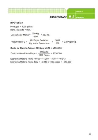 25
CONFEC@neCONFEC@neCONFEC@neCONFEC@neCONFEC@nettttt
M-2M-2M-2M-2M-2 PLANEAMENTOPLANEAMENTOPLANEAMENTOPLANEAMENTOPLANEAMENTOPRPRPRPRPRODUTIVIDODUTIVIDODUTIVIDODUTIVIDODUTIVIDADEADEADEADEADE
HIPÓTESE 2
Produção = 1000 peças
Rend. do corte = 90%
Custo da Matéria-Prima = 389 kg x €8.50 = €3306.50
Economia Matéria-Prima / Peça = €4.250 - • 3.307 = €0.943
Economia Matéria-Prima Total = €0.943 x 1000 peças = €943.500
350 Kg.
0.90
Consumo de Malha = = 389 Kg.
Qt. Peças Cortadas
Kg. Malha Consumida
Produtividade 2 = = = 2.6 Peças/kg.
1000
389
€3306.50
1000 Peças
Custo Matéria-Prima/Peça = = €3307.00
 
