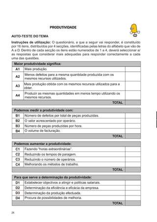 26
M-2M-2M-2M-2M-2PLANEAMENTOPLANEAMENTOPLANEAMENTOPLANEAMENTOPLANEAMENTO
CONFEC@neCONFEC@neCONFEC@neCONFEC@neCONFEC@nettttt
PRPRPRPRPRODUTIVIDODUTIVIDODUTIVIDODUTIVIDODUTIVIDADEADEADEADEADE
AUTO-TESTE DO TEMA
Instruções de utilização: O questionário, a que a seguir vai responder, é constituído
por 16 itens, distribuídos por 4 secções, identificadas pelas letras do alfabeto que vão de
A a D. Dentro de cada secção os itens estão numerados de 1 a 4, deverá seleccionar a/
as respostas que considerar mais adequadas para responder correctamente a cada
uma das questões.
Podemos aumentar a produtividade:
C1
C2
C3
C4
Fazendo “horas extraordinárias”.
Reduzindo os tempos de paragem.
Reduzindo o número de operários.
Melhorando os métodos de trabalho.
TOTAL
Podemos medir a produtividade com:
B1
B2
B3
B4
Número de defeitos por total de peças produzidas.
O valor acrescentado por operário.
Número de peças produzidas por hora.
O volume de facturação.
TOTAL
Maior produtividade significa:
A1
A2
A3
A4
Mais produção.
Menos defeitos para a mesma quantidade produzida com os
mesmos recursos utilizados.
Mais produção obtida com os mesmos recursos utilizados para a
obter.
Produzir as mesmas quantidades em menos tempo utilizando os
mesmos recursos.
TOTAL
Para que serve a determinação da produtividade:
D1
D2
D3
D4
Estabelecer objectivos a atingir e politicas salariais.
Determinação da eficiência e eficácia da empresa.
Determinação da produção efectuada.
Procura de possibilidades de melhoria.
TOTAL
 