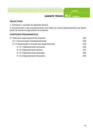 29
CONFEC@neCONFEC@neCONFEC@neCONFEC@neCONFEC@nettttt
M-2M-2M-2M-2M-2 PLANEAMENTOPLANEAMENTOPLANEAMENTOPLANEAMENTOPLANEAMENTOGGGGGABINETE TÉCNICOABINETE TÉCNICOABINETE TÉCNICOABINETE TÉCNICOABINETE TÉCNICO
OBJECTIVOS
1. Conhecer o conceito de gabinete técnico.
2. Compreender o seu enquadramento com todos os outros departamentos que fazem
parte da estrutura organizativa da empresa.
CONTEÚDO PROGRAMÁTICO
3.1 Estrutura organizacional da empresa 030
3.1.1 Comunicação interdepartamental 030
3.1.2 Organização e funções dos departamentos 033
3.1.2.1 Departamento comercial 034
3.1.2.2 Departamento técnico 037
3.1.2.3 Departamento produção 042
3.1.2.4 Departamento financeiro 045
 