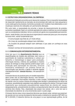 30
M-2M-2M-2M-2M-2PLANEAMENTOPLANEAMENTOPLANEAMENTOPLANEAMENTOPLANEAMENTO
CONFEC@neCONFEC@neCONFEC@neCONFEC@neCONFEC@nettttt
GGGGGABINETE TÉCNICOABINETE TÉCNICOABINETE TÉCNICOABINETE TÉCNICOABINETE TÉCNICO
3.1 ESTRUTURA ORGANIZACIONAL DA EMPRESA
A Indústria doVestuário encontra-se em época de mudança.Com a crescente necessidade
de responder rapidamente ao mercado, as encomendas são cada vez mais pequenas e
numa vasta gama de produtos. Aumenta a pressão com modelos mais elaborados e com
mudanças sazonais de colecções em permanente alteração.
Por outro lado, a necessidade de encurtar o tempo de desenvolvimento de produto,
aumentar a qualidade, fazer um controle apertado de custos e melhorar as comunicações
com os compradores (clientes), torna o controlo em geral uma necessidade permanente.
Assim, neste âmbito uma boa estrutura organizativa é essencial para que uma empresa
funcione bem, sendo fundamental que:
- A comunicação seja feita de um modo eficaz;
- Os níveis de coordenação estejam bem definidos;
- As funções do pessoal estejam bem definidas e que cada um conheça as suas
funções;
- Existam normas de funcionamento e procedimento.
3.1.1 COMUNICAÇÃO INTERDEPARTAMENTAL
Uma vez que é no departamento técnico que as
especificações do modelo são definidas, bem como a
quantidade de matérias subsidiárias a utilizar por
tamanho e metodologia a seguir para produção,
informação técnica, critérios de qualidade e mesmo
prazos de entrega (o artigo apenas poderá seguir para
produção após aprovação do size-set), torna-se
necessário estabelecer um sistema formal de
comunicação que permita a rápida e eficiente ligação
interdepartamental – dossier técnico – Ver exemplo em
anexo.
O dossier técnico do produto para um modelo específico
deve conter não só informação técnica, mas também
deverá contemplar informações inerentes a esse modelo, nomeadamente, exigências
do cliente a ter em conta e prazos de entrega para facilitar o planeamento do sector de
amostras, possibilitando respostas mais rápidas aos pedidos do cliente. É de igual modo
importante que contemple procedimentos específicos do cliente em causa,
designadamente, procedimentos de dobra e empacotamento (tipo de cartão, colocação
correcta dos rótulos, fitas, disposição das peças nas caixas, etc.), uma vez que a
diversidade de destinos de uma encomenda assim o pode exigir.
O dossier técnico deve incluir desenhos técnicos que devem estar, sempre que possível,
de acordo com as normas de desenho técnico para a indústria do vestuário (NP 4251 ou
NF G 05-004). O desenho técnico de uma peça é a sua representação gráfica, de tal
 