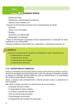 34
M-2M-2M-2M-2M-2PLANEAMENTOPLANEAMENTOPLANEAMENTOPLANEAMENTOPLANEAMENTO
CONFEC@neCONFEC@neCONFEC@neCONFEC@neCONFEC@nettttt
GGGGGABINETE TÉCNICOABINETE TÉCNICOABINETE TÉCNICOABINETE TÉCNICOABINETE TÉCNICO
- Solidez dos tintos;
- Resistência e especificação das costuras;
- Aspecto visual e defeitos, etc.
- Executar as encomendas de acordo com as especificações do cliente:
- Estrutura;
- Cores e sua combinação;
- Modelos;
- Tamanhos e sua distribuição;
- Etiquetagem e embalagem.
- Propor à administração a aquisição de novos equipamentos ou a execução de obras,
justificando a sua necessidade.
- Resolver problemas relacionados com o absentismo, a admissão de pessoal, etc.
GERÊNCIA
O gerente ou director-geral coordena as actividades de quatro departamentos:
- O departamento comercial;
- O departamento técnico;
- O departamento de produção;
- O departamento financeiro.
3.1.2.1 DEPARTAMENTO COMERCIAL
Todas as actividades das empresas devem começar pelo estudo do produto ou serviço.
Um erro na concepção do produto pode custar muito caro, pelo que é necessário conhecer
os desejos do mercado, devendo definir-se quais as características e as quantidades
dos produtos potencialmente vendáveis.
Assim, a empresa está constantemente a estudar produtos novos e a abandonar os
mais obsoletos.
São várias as razões que levam ao aparecimento de novos produtos:
- A evolução técnica no sector;
- A necessidade de variar modelos;
- A mudança nos gostos dos clientes;
- O fim do ciclo de vida do produto;
- A diversificação da produção;
- O alargamento dos mercados de exportação;
 