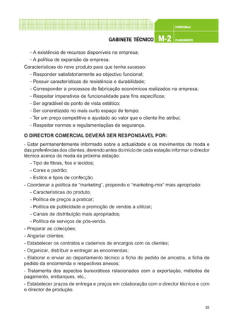 35
CONFEC@neCONFEC@neCONFEC@neCONFEC@neCONFEC@nettttt
M-2M-2M-2M-2M-2 PLANEAMENTOPLANEAMENTOPLANEAMENTOPLANEAMENTOPLANEAMENTOGGGGGABINETE TÉCNICOABINETE TÉCNICOABINETE TÉCNICOABINETE TÉCNICOABINETE TÉCNICO
- A existência de recursos disponíveis na empresa;
- A política de expansão da empresa.
Características do novo produto para que tenha sucesso:
- Responder satisfatoriamente ao objectivo funcional;
- Possuir características de resistência e durabilidade;
- Corresponder a processos de fabricação económicos realizados na empresa;
- Respeitar imperativos de funcionalidade para fins específicos;
- Ser agradável do ponto de vista estético;
- Ser concretizado no mais curto espaço de tempo;
- Ter um preço competitivo e ajustado ao valor que o cliente lhe atribui;
- Respeitar normas e regulamentações de segurança.
O DIRECTOR COMERCIAL DEVERÁ SER RESPONSÁVEL POR:
- Estar permanentemente informado sobre a actualidade e os movimentos de moda e
das preferências dos clientes, devendo antes do início de cada estação informar o director
técnico acerca da moda da próxima estação:
- Tipo de fibras, fios e tecidos;
- Cores e padrão;
- Estilos e tipos de confecção.
- Coordenar a política de “marketing”, propondo o “marketing-mix” mais apropriado:
- Características do produto;
- Política de preços a praticar;
- Política de publicidade e promoção de vendas a utilizar;
- Canais de distribuição mais apropriados;
- Política de serviços de pós-venda.
- Preparar as colecções;
- Angariar clientes;
- Estabelecer os contratos e cadernos de encargos com os clientes;
- Organizar, distribuir e entregar as encomendas;
- Elaborar e enviar ao departamento técnico a ficha de pedido de amostra, a ficha de
pedido da encomenda e respectivos anexos;
- Tratamento dos aspectos burocráticos relacionados com a exportação, métodos de
pagamento, embarques, etc.;
- Estabelecer prazos de entrega e preços em colaboração com o director técnico e com
o director de produção.
 
