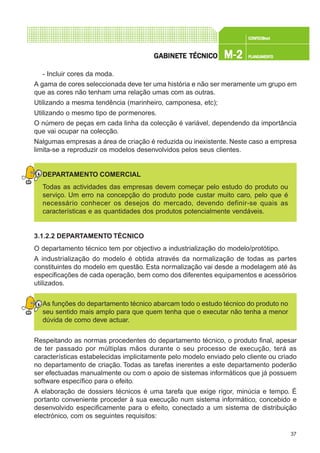 37
CONFEC@neCONFEC@neCONFEC@neCONFEC@neCONFEC@nettttt
M-2M-2M-2M-2M-2 PLANEAMENTOPLANEAMENTOPLANEAMENTOPLANEAMENTOPLANEAMENTOGGGGGABINETE TÉCNICOABINETE TÉCNICOABINETE TÉCNICOABINETE TÉCNICOABINETE TÉCNICO
- Incluir cores da moda.
A gama de cores seleccionada deve ter uma história e não ser meramente um grupo em
que as cores não tenham uma relação umas com as outras.
Utilizando a mesma tendência (marinheiro, camponesa, etc);
Utilizando o mesmo tipo de pormenores.
O número de peças em cada linha da colecção é variável, dependendo da importância
que vai ocupar na colecção.
Nalgumas empresas a área de criação é reduzida ou inexistente. Neste caso a empresa
limita-se a reproduzir os modelos desenvolvidos pelos seus clientes.
DEPARTAMENTO COMERCIAL
Todas as actividades das empresas devem começar pelo estudo do produto ou
serviço. Um erro na concepção do produto pode custar muito caro, pelo que é
necessário conhecer os desejos do mercado, devendo definir-se quais as
características e as quantidades dos produtos potencialmente vendáveis.
3.1.2.2 DEPARTAMENTO TÉCNICO
O departamento técnico tem por objectivo a industrialização do modelo/protótipo.
A industrialização do modelo é obtida através da normalização de todas as partes
constituintes do modelo em questão. Esta normalização vai desde a modelagem até às
especificações de cada operação, bem como dos diferentes equipamentos e acessórios
utilizados.
As funções do departamento técnico abarcam todo o estudo técnico do produto no
seu sentido mais amplo para que quem tenha que o executar não tenha a menor
dúvida de como deve actuar.
Respeitando as normas procedentes do departamento técnico, o produto final, apesar
de ter passado por múltiplas mãos durante o seu processo de execução, terá as
características estabelecidas implicitamente pelo modelo enviado pelo cliente ou criado
no departamento de criação. Todas as tarefas inerentes a este departamento poderão
ser efectuadas manualmente ou com o apoio de sistemas informáticos que já possuem
software específico para o efeito.
A elaboração de dossiers técnicos é uma tarefa que exige rigor, minúcia e tempo. É
portanto conveniente proceder à sua execução num sistema informático, concebido e
desenvolvido especificamente para o efeito, conectado a um sistema de distribuição
electrónico, com os seguintes requisitos:
 