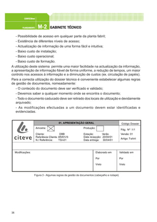 38
M-2M-2M-2M-2M-2PLANEAMENTOPLANEAMENTOPLANEAMENTOPLANEAMENTOPLANEAMENTO
CONFEC@neCONFEC@neCONFEC@neCONFEC@neCONFEC@nettttt
GGGGGABINETE TÉCNICOABINETE TÉCNICOABINETE TÉCNICOABINETE TÉCNICOABINETE TÉCNICO
- Possibilidade de acesso em qualquer parte da planta fabril;
- Existência de diferentes níveis de acesso;
- Actualização de informação de uma forma fácil e intuitiva;
- Baixo custo de instalação;
- Baixo custo operacional;
- Baixo custo de formação.
A utilização deste sistema permite uma maior facilidade na actualização da informação,
a apresentação de informação fiável de forma uniforme, a redução de tempos, um maior
controlo nos acessos à informação e a diminuição de custos (ex. circulação de papéis).
Para a correcta utilização do dossier técnico é conveniente estabelecer algumas regras
de gestão de documentos, nomeadamente:
- O conteúdo do documento deve ser verificado e validado;
- Devemos saber a qualquer momento onde se encontra o documento;
- Todo o documento caducado deve ser retirado dos locais de utilização e devidamente
arquivado;
- As modificações efectuadas a um documento devem estar identificadas e
evidenciadas.
Figura 3 - Algumas regras de gestão de documentos (cabeçalho e rodapé)
Modificações: Elaborado em
Por
Visto
Validado em
Por
Visto
Produção:
Estação: Verão
Data recepção: 20/04/01
Data entrega: 30/04/01
Amostra:
Cliente: DBB
N./ Referência: TS/v01
Pág. Nº :1/1
Versão: 01
Artigo: T-shirt
Código Dossier01. APRESENTAÇÃO GERAL
 
