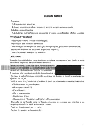 41
CONFEC@neCONFEC@neCONFEC@neCONFEC@neCONFEC@nettttt
M-2M-2M-2M-2M-2 PLANEAMENTOPLANEAMENTOPLANEAMENTOPLANEAMENTOPLANEAMENTOGGGGGABINETE TÉCNICOABINETE TÉCNICOABINETE TÉCNICOABINETE TÉCNICOABINETE TÉCNICO
- Amostras:
1. Execução das amostras.
2. Apoio ao responsável de métodos e tempos sempre que necessário.
- Estudos e especificações:
1. Estudar as malhas/tecidos e acessórios, preparar especificações e fichas técnicas.
ESTUDO DO TRABALHO
- Preparação da ficha técnica de confecção;
- Implantação das linhas de confecção;
- Determinação dos tempos de execução das operações, produtos e encomendas;
- Estudo dos métodos de trabalho e ergonomia do posto;
- Colaboração com a secção de amostras.
QUALIDADE
A secção da qualidade tem como função supervisionar e assegurar o bom funcionamento
do sistema de gestão da qualidade da empresa.
Este sistema tem como objectivo a detecção imediata de qualquer desvio que o produto
possa ter em relação às especificações determinadas pelo departamento técnico e
comunica-lo de imediato ao director de produção.
O modo de intervenção do controlo de qualidade é o seguinte:
- Revistar a malha/tecido na recepção, assinalar os defeitos e decidir a aceitação ou
rejeição das peças;
-Verificar especificações da malha/tecido solicitando ao laboratório a execução de ensaios:
- Verificação da largura de peça;
- Gramagem (peso/m2
);
- Encolhimento;
- Cor e sua variação;
- Solidez dos tintos;
- Colunas/cm e Fileiras/cm ou Fios/cm e Passagens/cm.
- Controlo na confecção para verificação do plano de encaixe dos moldes, e do
cumprimento da ficha técnica de corte e costura;
- Controlo dos desperdícios no corte;
- Revista do produto após confecção.
 