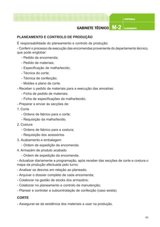 43
CONFEC@neCONFEC@neCONFEC@neCONFEC@neCONFEC@nettttt
M-2M-2M-2M-2M-2 PLANEAMENTOPLANEAMENTOPLANEAMENTOPLANEAMENTOPLANEAMENTOGGGGGABINETE TÉCNICOABINETE TÉCNICOABINETE TÉCNICOABINETE TÉCNICOABINETE TÉCNICO
PLANEAMENTO E CONTROLO DE PRODUÇÃO
É responsabilidade do planeamento e controlo de produção:
- Conferir o processo de execução das encomendas proveniente do departamento técnico,
que pode englobar:
- Pedido da encomenda;
- Pedido de materiais;
- Especificação de malha/tecido;
- Técnica do corte;
- Técnica de confecção;
- Moldes e plano de corte.
- Receber o pedido de materiais para a execução das amostras:
- Ficha de pedido de materiais;
- Ficha de especificações da malha/tecido;
- Preparar e enviar às secções de:
1. Corte
- Ordens de fabrico para o corte;
- Requisição da malha/tecido.
2. Costura
- Ordens de fabrico para a costura;
- Requisição dos acessórios.
3. Acabamento e embalagem
- Ordem de expedição da encomenda.
4. Armazém de produto acabado
- Ordem de expedição da encomenda.
- Actualizar diariamente a programação, após receber das secções de corte e costura o
mapa da produção efectuada pelo turno;
- Analisar os desvios em relação ao planeado;
- Arquivar o dossier completo de cada encomenda;
- Colaborar na gestão de stocks dos armazéns;
- Colaborar no planeamento e controlo da manutenção;
- Planear e controlar a subcontratação de confecção (caso exista).
CORTE
- Assegurar-se da existência dos materiais a usar na produção.
 