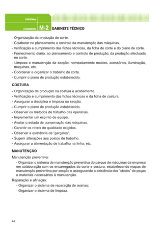 44
M-2M-2M-2M-2M-2PLANEAMENTOPLANEAMENTOPLANEAMENTOPLANEAMENTOPLANEAMENTO
CONFEC@neCONFEC@neCONFEC@neCONFEC@neCONFEC@nettttt
GGGGGABINETE TÉCNICOABINETE TÉCNICOABINETE TÉCNICOABINETE TÉCNICOABINETE TÉCNICO
- Organização da produção do corte.
- Colaborar no planeamento e controlo da manutenção das máquinas.
- Verificação e cumprimento das fichas técnicas, da ficha de corte e do plano de corte.
- Fornecimento diário, ao planeamento e controlo de produção; da produção efectuada
no corte.
- Limpeza e manutenção da secção: nomeadamente moldes, acessórios, iluminação,
máquinas, etc.
- Coordenar e organizar o trabalho do corte.
- Cumprir o plano de produção estabelecido.
COSTURA
- Organização da produção na costura e acabamento.
- Verificação e cumprimento das fichas técnicas e da ficha de costura.
- Assegurar a disciplina e limpeza na secção.
- Cumprir o plano de produção estabelecido.
- Observar os métodos de trabalho das operárias.
- Implementar um espírito de equipa.
- Avaliar o estado de conservação das máquinas.
- Garantir os níveis de qualidade exigidos.
- Observar a existência de “gargalos”.
- Sugerir alterações aos postos de trabalho.
- Assegurar a alimentação de trabalho na linha, etc.
MANUTENÇÃO
Manutenção preventiva:
- Organizar o sistema de manutenção preventiva do parque de máquinas da empresa
em colaboração com os encarregados do corte e costura, estabelecendo mapas de
manutenção preventiva por secção e assegurando a existência dos “stocks” de peças
e materiais necessários à manutenção.
Reparação e afinação:
- Organizar o sistema de reparação de avarias;
- Organizar o sistema de limpeza.
 