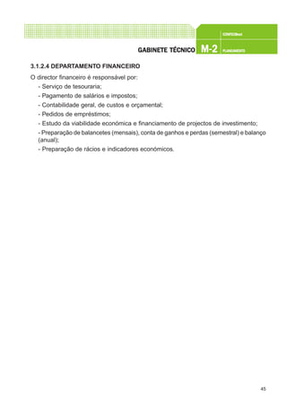45
CONFEC@neCONFEC@neCONFEC@neCONFEC@neCONFEC@nettttt
M-2M-2M-2M-2M-2 PLANEAMENTOPLANEAMENTOPLANEAMENTOPLANEAMENTOPLANEAMENTOGGGGGABINETE TÉCNICOABINETE TÉCNICOABINETE TÉCNICOABINETE TÉCNICOABINETE TÉCNICO
3.1.2.4 DEPARTAMENTO FINANCEIRO
O director financeiro é responsável por:
- Serviço de tesouraria;
- Pagamento de salários e impostos;
- Contabilidade geral, de custos e orçamental;
- Pedidos de empréstimos;
- Estudo da viabilidade económica e financiamento de projectos de investimento;
- Preparação de balancetes (mensais), conta de ganhos e perdas (semestral) e balanço
(anual);
- Preparação de rácios e indicadores económicos.
 