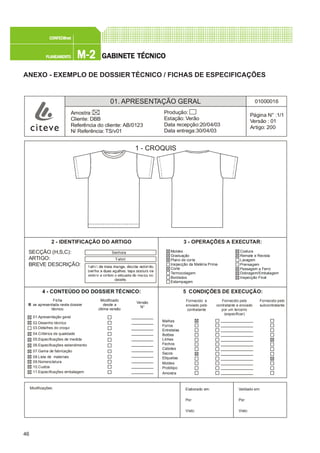 46
M-2M-2M-2M-2M-2PLANEAMENTOPLANEAMENTOPLANEAMENTOPLANEAMENTOPLANEAMENTO
CONFEC@neCONFEC@neCONFEC@neCONFEC@neCONFEC@nettttt
GGGGGABINETE TÉCNICOABINETE TÉCNICOABINETE TÉCNICOABINETE TÉCNICOABINETE TÉCNICO
ANEXO - EXEMPLO DE DOSSIER TÉCNICO / FICHAS DE ESPECIFICAÇÕES
01. APRESENTAÇÃO GERAL 01000016
Página N° :1/1
Versão : 01
Artigo: 200
Produção:
Estação: Verão
Data recepção:20/04/03
Data entrega:30/04/03
Amostra:
Cliente: DBB
Referência do cliente: AB/0123
N/ Referência: TS/v01
1 - CROQUIS
2 - IDENTIFICAÇÃO DO ARTIGO 3 - OPERAÇÕES A EXECUTAR:
SECÇÃO (H,S,C):
ARTIGO:
BREVE DESCRIÇÃO:
Senhora
T-shirt
Moldes
Graduação
Plano de corte
Inspecção da Matéria Prima
Corte
Termocolagem
Bordados
Estampagem
Costura
Remate e Revista
Lavagem
Prensagem
Passagem a Ferro
Dobragem/Embalagem
Inspecção Final
4 - CONTEÚDO DO DOSSIER TÉCNICO:
Modificado
desde a
última versão
Versão
N°
01.Apresentação geral
02.Desenho técnico
04.Critérios de qualidade
05.Especificações de medida
06.Especificações estendimento
07.Gama de fabricação
08.Lista de materiais
09.Nomenclatura
10.Custos
11.Especificações embalagem
Ficha
se apresentada neste dossier
técnico
03.Detalhes do croqui
5 CONDIÇÕES DE EXECUÇÃO:
Fornecido e
enviado pelo
contratante
Fornecido pelo
contratante e enviado
por um terceiro
(especificar)
Fornecido pelo
subcontratante
Malhas
Forros
Entretelas
Botões
Linhas
Fechos
Cabides
Sacos
Etiquetas
Moldes
Protótipo
Amostra
Modificações: Validado em:
Por:
Visto:
Elaborado em:
Por:
Visto:
 