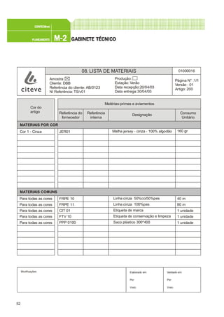 52
M-2M-2M-2M-2M-2PLANEAMENTOPLANEAMENTOPLANEAMENTOPLANEAMENTOPLANEAMENTO
CONFEC@neCONFEC@neCONFEC@neCONFEC@neCONFEC@nettttt
GGGGGABINETE TÉCNICOABINETE TÉCNICOABINETE TÉCNICOABINETE TÉCNICOABINETE TÉCNICO
08. LISTA DE MATERIAIS 01000016
Página N° :1/1
Versão : 01
Artigo: 200
Produção:
Estação: Verão
Data recepção:20/04/03
Data entrega:30/04/03
Amostra:
Cliente: DBB
Referência do cliente: AB/0123
N/ Referência: TS/v01
Modificações: Validado em:
Por:
Visto:
Elaborado em:
Por:
Visto:
Cor do
artigo
MATERIAIS POR COR
MATERIAIS COMUNS
Para todas as cores
Para todas as cores
Para todas as cores
Para todas as cores
Para todas as cores
Cor 1 - Cinza
Matérias-primas e aviamentos
Malha jersey - cinza - 100% algodão
Referência do
fornecedor
Referência
interna
Designação Consumo
Unitário
JER01
FRPE 10
FRPE 11
CIT 01
FTV 10
PPP 0100
160 gr
40 m
80 m
1 unidade
1 unidade
1 unidade
Linha cinza 50%co/50%pes
Linha cinza 100%pes
Etiqueta de marca
Etiqueta de conservação e limpeza
Saco plástico 300*400
 