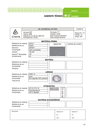 53
CONFEC@neCONFEC@neCONFEC@neCONFEC@neCONFEC@nettttt
M-2M-2M-2M-2M-2 PLANEAMENTOPLANEAMENTOPLANEAMENTOPLANEAMENTOPLANEAMENTOGGGGGABINETE TÉCNICOABINETE TÉCNICOABINETE TÉCNICOABINETE TÉCNICOABINETE TÉCNICO
09. NOMENCLATURA 01000016
Página N° :1/1
Versão : 01
Artigo: 200
Produção:
Estação: Verão
Data recepção:20/04/03
Data entrega:30/04/03
Amostra:
Cliente: DBB
Referência do cliente: AB/0123
N/ Referência: TS/v01
Modificações: Validado em:
Por:
Visto:
Elaborado em:
Por:
Visto:
Referência do material JER 01
Referência da cor CINZA
Estrutura JERSEY
Composição 100% ALGODÃO
Largura 155 CM
Peso/m2 /Densidade 150
Encolhimento 5%
MATÉRIA-PRIMA
50% algodão/ 50% poliester
AMOSTRA CARTAZ DE CORES
Made by CITEVE
SAMPLE BUREU
Referência do material
Referência da cor
Composição
Tamanho
LINHAS
Referência do material FRPE 10
Referência da cor cinza
Composição
Título do fio
BOTÕES
Referência do material CIT 01/ FTV 10
Referência da cor Cinzenta/branca
Composição 100 % algodão
Referência do material
Referência da cor
Composição
ETIQUETAS
OUTROS ACESSÓRIOS
100% Algodão
 