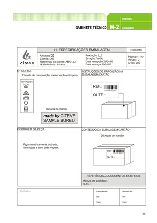55
CONFEC@neCONFEC@neCONFEC@neCONFEC@neCONFEC@nettttt
M-2M-2M-2M-2M-2 PLANEAMENTOPLANEAMENTOPLANEAMENTOPLANEAMENTOPLANEAMENTOGGGGGABINETE TÉCNICOABINETE TÉCNICOABINETE TÉCNICOABINETE TÉCNICOABINETE TÉCNICO
11. ESPECIFICAÇÕES EMBALAGEM 01000016
Página N° :1/1
Versão : 01
Artigo: 200
Produção:
Estação: Verão
Data recepção:20/04/03
Data entrega:30/04/03
Amostra:
Cliente: DBB
Referência do cliente: AB/0123
N/ Referência: TS/v01
Modificações: Validado em:
Por:
Visto:
Elaborado em:
Por:
Visto:
ETIQUETAS INSTRUÇÕES DE MARCAÇÃO NA
EMBALAGEM/CARTÃO
DOBRAGEM DA PEÇA CONTEÚDO DA EMBALAGEM/CARTÃO
Etiqueta de marca
Etiqueta de composição, conservação e limpeza
20 peças por cartão
Peça simetricamente dobrada,
sem rugas e sem deformações.
made by CITEVE
SAMPLE BUREU
REFERÊNCIA A DOCUMENTOS EXTERNOS:
Manual de qualidade :
Outro :
REF.:
QUTE.:
3 014789 5632511
REF.:
QUTE.:
3 014789 5632511
100% Algodão
 