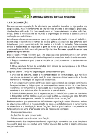 4
M-2M-2M-2M-2M-2PLANEAMENTOPLANEAMENTOPLANEAMENTOPLANEAMENTOPLANEAMENTO
CONFEC@neCONFEC@neCONFEC@neCONFEC@neCONFEC@nettttt
A EMPRESA EMPRESA EMPRESA EMPRESA EMPRESA COMO UM SISTEMA INTEGRADOA COMO UM SISTEMA INTEGRADOA COMO UM SISTEMA INTEGRADOA COMO UM SISTEMA INTEGRADOA COMO UM SISTEMA INTEGRADO
1.1 A ORGANIZAÇÃO
Durante séculos a produção foi efectuada por artesãos isolados ou agrupados em
corporações, mas recentemente as imposições criadas à concepção, produção,
distribuição e utilização dos bens conduziram ao desenvolvimento da obra colectiva.
Surgiu então a necessidade da reunião e organização de meios e pessoas para a
realização das actividades.
Actualmente são raros os casos em que a produção é efectuada por um só indivíduo,
trabalhando isoladamente e tornou-se quase geral a associação dos esforços pelo
trabalho em grupo, especialização das tarefas e a divisão do trabalho. Esta evolução
trouxe a necessidade de organizar e gerir os meios e pessoas, para que trabalhem
coordenadamente, de forma a atingirem o objectivo final: fornecer o produto ou serviço
pretendido pelo cliente.
Blau e Scott (1963) referiam que: “As organizações caracterizam-se por serem
estabelecidas na intenção explícita de atingir certos objectivos, tendo simultaneamente:
1. Regras concebidas para prever e modelar os comportamentos no sentido desses
objectivos.
2. Uma estrutura formal de estatutos com canais de comunicação e de linhas
hierárquicas claramente definidas”.
Segundo Etzioni (1972) “As organizações caracterizam-se por:
1. Divisões de trabalho, poder e responsabilidades de comunicação, que não são
casuais ou estabelecidas pela tradição mas planeadas intencionalmente a fim de
intensificar a realização de objectivos específicos;
2. A presença de um ou mais centros de poder que controlam os esforços combinados
da organização e os dirigem para os seus objectivos; esses centros de poder devem
reexaminar continuamente a realização da organização e, quando necessário,
reordenar a sua estrutura a fim de aumentar a sua eficiência;
3. Substituição do pessoal, isto é, as pessoas pouco satisfatórias podem ser demitidas
e designadas outras pessoas para as suas tarefas. A organização pode também
recombinar o seu pessoal, através de transferências e promoções”.
Podemos verificar que apesar destas definições de organização serem diferentes, ambas
de algum modo referem a hierarquização de poder, o estabelecimento e cumprimento
de objectivos e a interligação entre funções. Assim, para melhor compreender o
funcionamento de uma organização torna-se necessário conhecer:
- Os seus componentes;
- As funções de cada componente;
- O inter-relacionamento entre cada função.
O conhecimento dos componentes de uma organização bem como das suas funções é
necessário para que se efectue uma melhor divisão das tarefas e sejam atribuídas
responsabilidades.
 