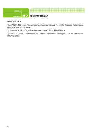 58
M-2M-2M-2M-2M-2PLANEAMENTOPLANEAMENTOPLANEAMENTOPLANEAMENTOPLANEAMENTO
CONFEC@neCONFEC@neCONFEC@neCONFEC@neCONFEC@nettttt
GGGGGABINETE TÉCNICOABINETE TÉCNICOABINETE TÉCNICOABINETE TÉCNICOABINETE TÉCNICO
BIBLIOGRAFIA
[1] ARAÚJO, Mário de - “Tecnologia do vestuário”.Lisboa:Fundação Calouste Gulbenkian,
1996. ISBN 972-31-0706-6.
[2] François, A. R. - “Organização da empresa”. Porto: Rés-Editora.
[3] SANTOS, Gilda - “Elaboração de Dossier Técnico na Confecção”. V.N. de Famalicão:
CITEVE, 2002.
 