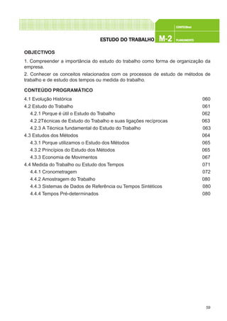 59
CONFEC@neCONFEC@neCONFEC@neCONFEC@neCONFEC@nettttt
M-2M-2M-2M-2M-2 PLANEAMENTOPLANEAMENTOPLANEAMENTOPLANEAMENTOPLANEAMENTOESTUDO DO TRABALHOESTUDO DO TRABALHOESTUDO DO TRABALHOESTUDO DO TRABALHOESTUDO DO TRABALHO
OBJECTIVOS
1. Compreender a importância do estudo do trabalho como forma de organização da
empresa.
2. Conhecer os conceitos relacionados com os processos de estudo de métodos de
trabalho e de estudo dos tempos ou medida do trabalho.
CONTEÚDO PROGRAMÁTICO
4.1 Evolução Histórica 060
4.2 Estudo do Trabalho 061
4.2.1 Porque é útil o Estudo do Trabalho 062
4.2.2Técnicas de Estudo do Trabalho e suas ligações recíprocas 063
4.2.3 A Técnica fundamental do Estudo do Trabalho 063
4.3 Estudos dos Métodos 064
4.3.1 Porque utilizamos o Estudo dos Métodos 065
4.3.2 Princípios do Estudo dos Métodos 065
4.3.3 Economia de Movimentos 067
4.4 Medida do Trabalho ou Estudo dos Tempos 071
4.4.1 Cronometragem 072
4.4.2 Amostragem do Trabalho 080
4.4.3 Sistemas de Dados de Referência ou Tempos Sintéticos 080
4.4.4 Tempos Pré-determinados 080
 