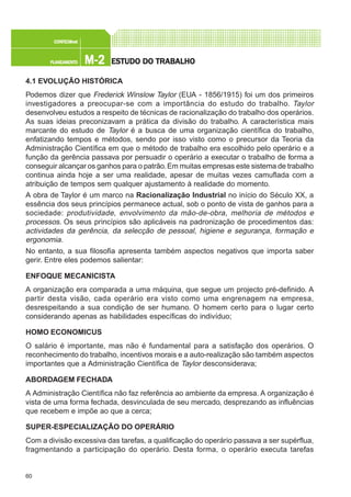 60
M-2M-2M-2M-2M-2PLANEAMENTOPLANEAMENTOPLANEAMENTOPLANEAMENTOPLANEAMENTO
CONFEC@neCONFEC@neCONFEC@neCONFEC@neCONFEC@nettttt
ESTUDO DO TRABALHOESTUDO DO TRABALHOESTUDO DO TRABALHOESTUDO DO TRABALHOESTUDO DO TRABALHO
4.1 EVOLUÇÃO HISTÓRICA
Podemos dizer que Frederick Winslow Taylor (EUA - 1856/1915) foi um dos primeiros
investigadores a preocupar-se com a importância do estudo do trabalho. Taylor
desenvolveu estudos a respeito de técnicas de racionalização do trabalho dos operários.
As suas ideias preconizavam a prática da divisão do trabalho. A característica mais
marcante do estudo de Taylor é a busca de uma organização científica do trabalho,
enfatizando tempos e métodos, sendo por isso visto como o precursor da Teoria da
Administração Científica em que o método de trabalho era escolhido pelo operário e a
função da gerência passava por persuadir o operário a executar o trabalho de forma a
conseguir alcançar os ganhos para o patrão.Em muitas empresas este sistema de trabalho
continua ainda hoje a ser uma realidade, apesar de muitas vezes camuflada com a
atribuição de tempos sem qualquer ajustamento à realidade do momento.
A obra de Taylor é um marco na Racionalização Industrial no início do Século XX, a
essência dos seus princípios permanece actual, sob o ponto de vista de ganhos para a
sociedade: produtividade, envolvimento da mão-de-obra, melhoria de métodos e
processos. Os seus princípios são aplicáveis na padronização de procedimentos das:
actividades da gerência, da selecção de pessoal, higiene e segurança, formação e
ergonomia.
No entanto, a sua filosofia apresenta também aspectos negativos que importa saber
gerir. Entre eles podemos salientar:
ENFOQUE MECANICISTA
A organização era comparada a uma máquina, que segue um projecto pré-definido. A
partir desta visão, cada operário era visto como uma engrenagem na empresa,
desrespeitando a sua condição de ser humano. O homem certo para o lugar certo
considerando apenas as habilidades específicas do indivíduo;
HOMO ECONOMICUS
O salário é importante, mas não é fundamental para a satisfação dos operários. O
reconhecimento do trabalho, incentivos morais e a auto-realização são também aspectos
importantes que a Administração Científica de Taylor desconsiderava;
ABORDAGEM FECHADA
A Administração Científica não faz referência ao ambiente da empresa. A organização é
vista de uma forma fechada, desvinculada de seu mercado, desprezando as influências
que recebem e impõe ao que a cerca;
SUPER-ESPECIALIZAÇÃO DO OPERÁRIO
Com a divisão excessiva das tarefas, a qualificação do operário passava a ser supérflua,
fragmentando a participação do operário. Desta forma, o operário executa tarefas
 