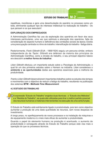 61
CONFEC@neCONFEC@neCONFEC@neCONFEC@neCONFEC@nettttt
M-2M-2M-2M-2M-2 PLANEAMENTOPLANEAMENTOPLANEAMENTOPLANEAMENTOPLANEAMENTOESTUDO DO TRABALHOESTUDO DO TRABALHOESTUDO DO TRABALHOESTUDO DO TRABALHOESTUDO DO TRABALHO
repetitivas, monótonas e gera uma desarticulação do operário no processo como um
todo, eliminando qualquer tipo de interesse intelectual na realização do trabalho - Os
que pensam e os que executam!
EXPLORAÇÃO DOS EMPREGADOS
A Administração Científica faz uso da exploração dos operários em favor dos seus
interesses particulares, uma vez que estimula a alienação dos operários, falta de
consideração do aspecto humano e deficiência das condições sociais da época. Existia
uma preocupação centrada no ritmo de trabalho: intensificação do trabalho - fadiga diária.
Posteriormente, Frank Gilbreth (EUA - 1868/1924) seguiu um percurso similar, embora
independente do de Taylor. Gilbreth era defensor da maioria dos princípios da
Administração Científica, como a divisão do trabalho, o seu principal objectivo básico
era descobrir a melhor forma de trabalhar.
Lilian Gilbreth efectuou um importante estudo sobre a Psicologia da Administração, o
qual foi um dos primeiros estudos sobre o Homem na indústria. Lilian considerava o
ambiente e as oportunidades dadas aos operários essenciais para a melhoria da
produtividade.
Frank e Lilian Gilbreth desenvolveram importantes trabalhos sobre os estudos dos tempos
e movimentos com o objectivo de reduzir a fadiga do trabalho, resultando na publicação
dos sistemas MTM - Methods Time Measurement.
4.2 ESTUDO DO TRABALHO
A expressão “Estudo do Trabalho” engloba duas técnicas - o “Estudo dos Métodos”
e a “Medida doTrabalho”, as quais são utilizadas para tirar o melhor partido possível
dos recursos humanos e materiais intervenientes na execução de uma certa função.
O Estudo do Trabalho está estritamente ligado à produtividade, pois tem como objectivo
aumentar a produção de uma dada quantidade de recursos, sem novas despesas de
investimento.
A longo prazo, no aperfeiçoamento de novos processos e na instalação de máquinas e
de equipamento moderno é o meio mais eficaz de aumentar a produtividade.
Quando o papel do elemento humano na produção é acentuado, o aumento de
produtividade é conseguido através do Estudo do Trabalho porque este visa mais a
operação do que os processos técnicos.
 